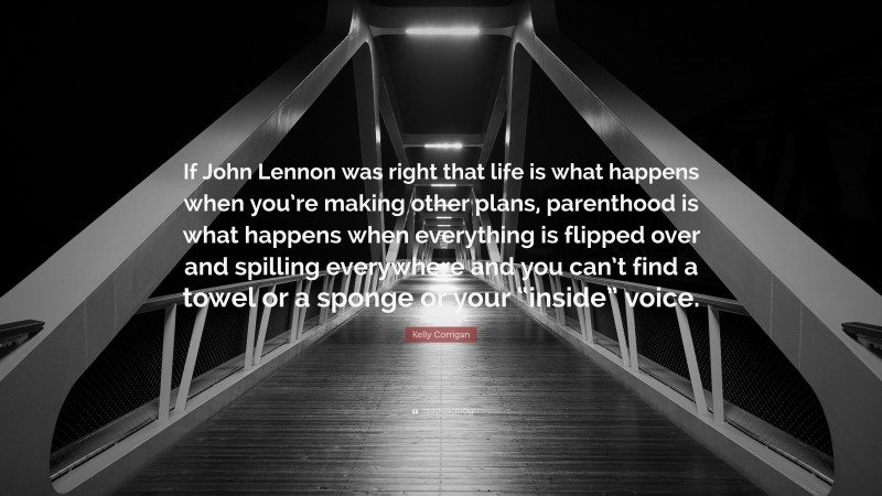 Kelly Corrigan Quote: “If John Lennon was right that life is what happens when you’re making other plans, parenthood is what happens when everything is flipped over and spilling everywhere and you can’t find a towel or a sponge or your “inside” voice.”