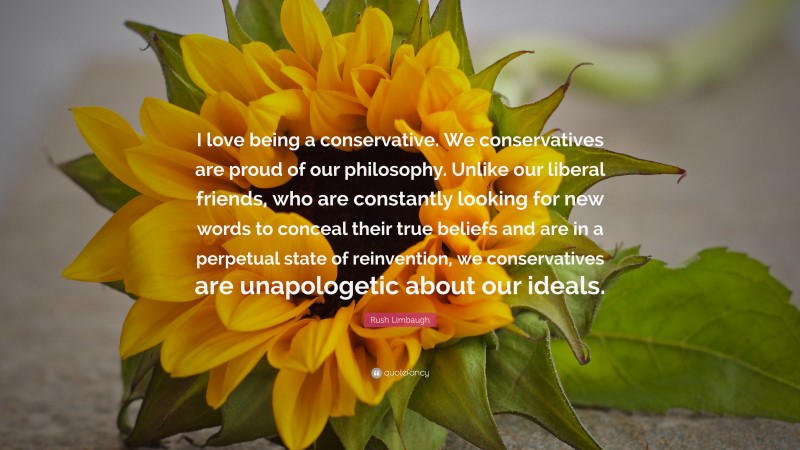 Rush Limbaugh Quote: “I love being a conservative. We conservatives are proud of our philosophy. Unlike our liberal friends, who are constantly looking for new words to conceal their true beliefs and are in a perpetual state of reinvention, we conservatives are unapologetic about our ideals.”