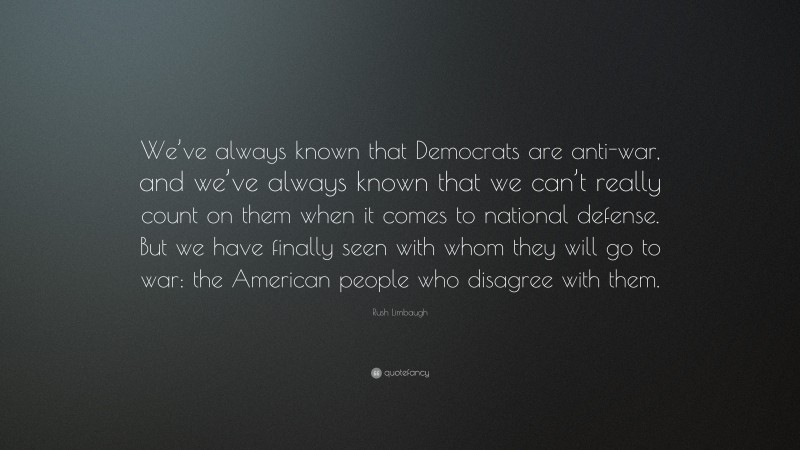 Rush Limbaugh Quote: “We’ve always known that Democrats are anti-war, and we’ve always known that we can’t really count on them when it comes to national defense. But we have finally seen with whom they will go to war: the American people who disagree with them.”