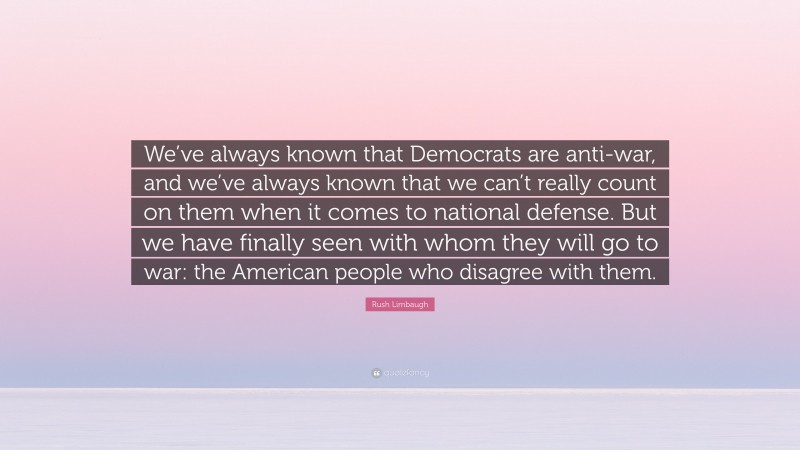 Rush Limbaugh Quote: “We’ve always known that Democrats are anti-war, and we’ve always known that we can’t really count on them when it comes to national defense. But we have finally seen with whom they will go to war: the American people who disagree with them.”
