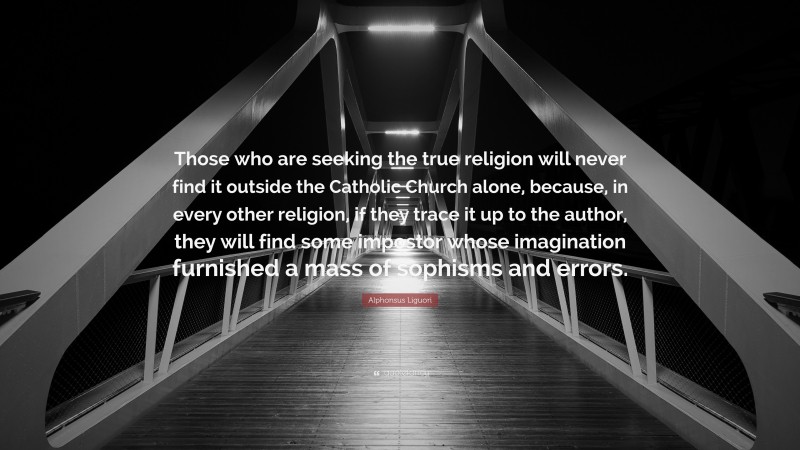Alphonsus Liguori Quote: “Those who are seeking the true religion will never find it outside the Catholic Church alone, because, in every other religion, if they trace it up to the author, they will find some impostor whose imagination furnished a mass of sophisms and errors.”