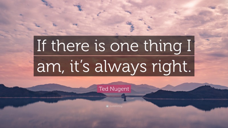 Ted Nugent Quote: “If there is one thing I am, it’s always right.”