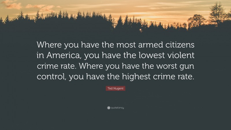Ted Nugent Quote: “Where you have the most armed citizens in America, you have the lowest violent crime rate. Where you have the worst gun control, you have the highest crime rate.”