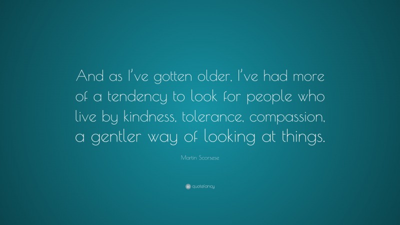 Martin Scorsese Quote: “And as I’ve gotten older, I’ve had more of a tendency to look for people who live by kindness, tolerance, compassion, a gentler way of looking at things.”