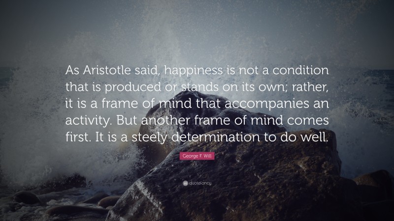 George F. Will Quote: “As Aristotle said, happiness is not a condition that is produced or stands on its own; rather, it is a frame of mind that accompanies an activity. But another frame of mind comes first. It is a steely determination to do well.”