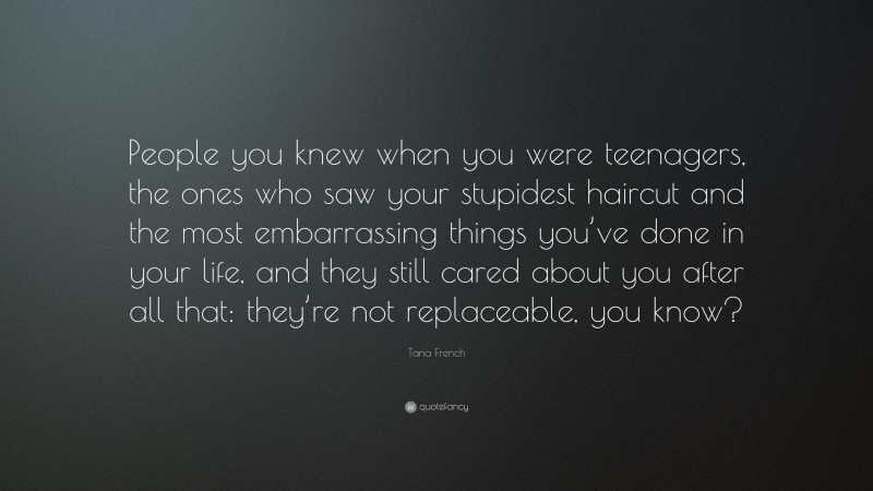 Tana French Quote: “People you knew when you were teenagers, the ones who saw your stupidest haircut and the most embarrassing things you’ve done in your life, and they still cared about you after all that: they’re not replaceable, you know?”