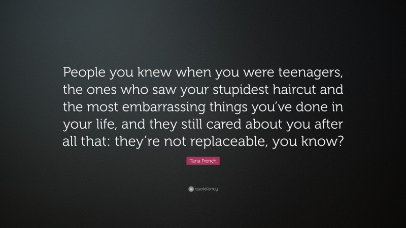 Tana French Quote: “People you knew when you were teenagers, the ones who saw your stupidest haircut and the most embarrassing things you’ve done in your life, and they still cared about you after all that: they’re not replaceable, you know?”