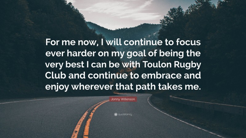 Jonny Wilkinson Quote: “For me now, I will continue to focus ever harder on my goal of being the very best I can be with Toulon Rugby Club and continue to embrace and enjoy wherever that path takes me.”