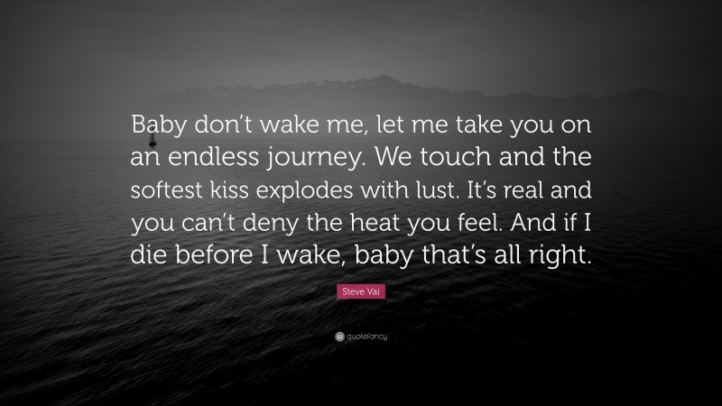 Steve Vai Quote: “Baby don’t wake me, let me take you on an endless journey. We touch and the softest kiss explodes with lust. It’s real and you can’t deny the heat you feel. And if I die before I wake, baby that’s all right.”