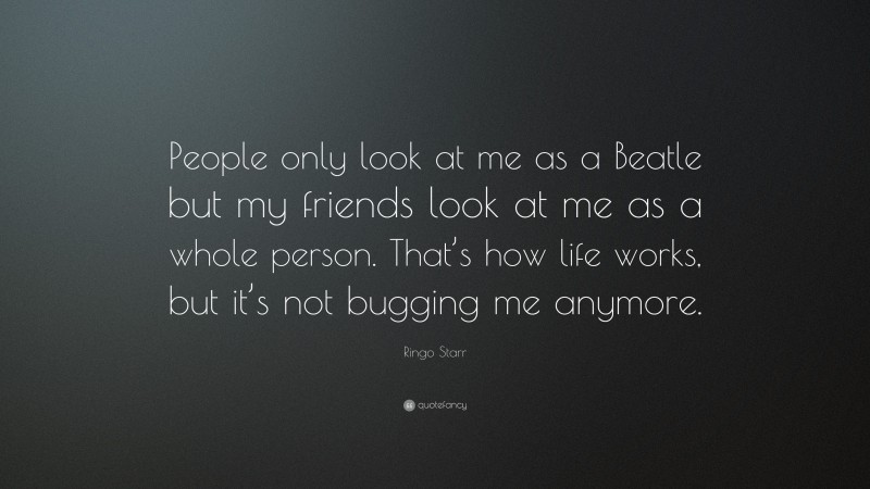 Ringo Starr Quote: “People only look at me as a Beatle but my friends look at me as a whole person. That’s how life works, but it’s not bugging me anymore.”