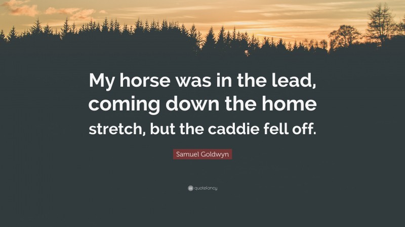 Samuel Goldwyn Quote: “My horse was in the lead, coming down the home stretch, but the caddie fell off.”