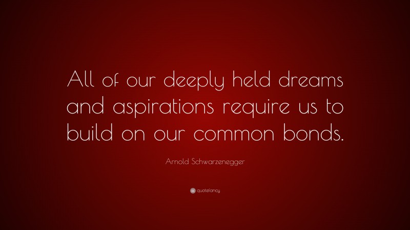 Arnold Schwarzenegger Quote: “All of our deeply held dreams and aspirations require us to build on our common bonds.”