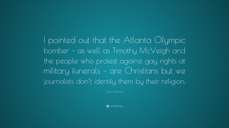 Juan Williams Quote: “I pointed out that the Atlanta Olympic bomber – as well as Timothy McVeigh and the people who protest against gay rights at military funerals – are Christians but we journalists don’t identify them by their religion.”