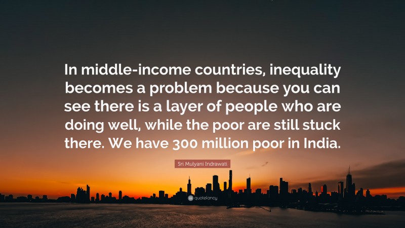 Sri Mulyani Indrawati Quote: “In middle-income countries, inequality becomes a problem because you can see there is a layer of people who are doing well, while the poor are still stuck there. We have 300 million poor in India.”