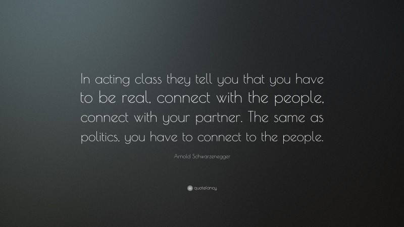 Arnold Schwarzenegger Quote: “In acting class they tell you that you have to be real, connect with the people, connect with your partner. The same as politics, you have to connect to the people.”