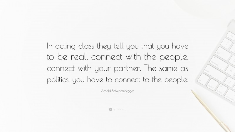 Arnold Schwarzenegger Quote: “In acting class they tell you that you have to be real, connect with the people, connect with your partner. The same as politics, you have to connect to the people.”