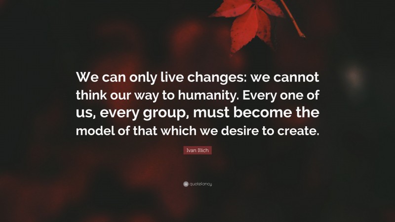 Ivan Illich Quote: “We can only live changes: we cannot think our way to humanity. Every one of us, every group, must become the model of that which we desire to create.”