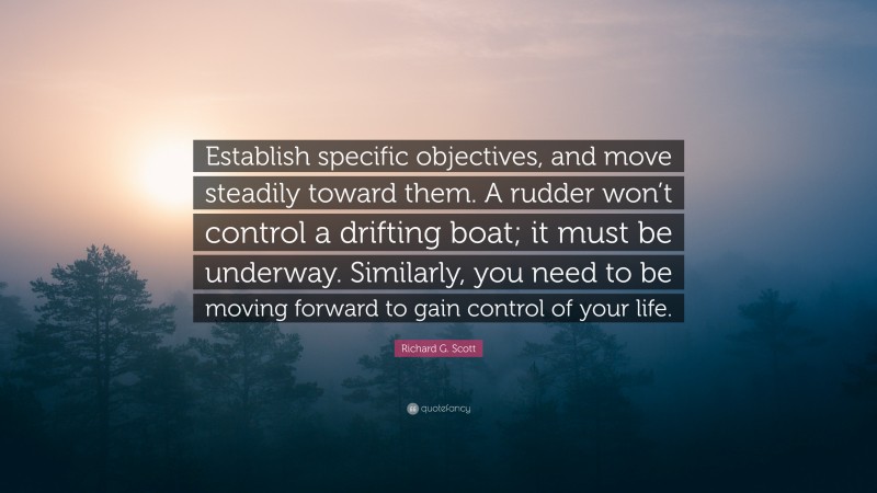 Richard G. Scott Quote: “Establish specific objectives, and move steadily toward them. A rudder won’t control a drifting boat; it must be underway. Similarly, you need to be moving forward to gain control of your life.”