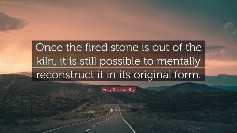 Andy Goldsworthy Quote: “Once the fired stone is out of the kiln, it is still possible to mentally reconstruct it in its original form.”