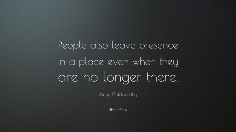 Andy Goldsworthy Quote: “People also leave presence in a place even when they are no longer there.”
