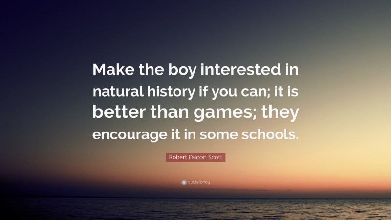 Robert Falcon Scott Quote: “Make the boy interested in natural history if you can; it is better than games; they encourage it in some schools.”