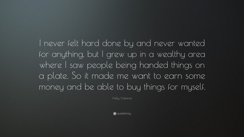 Holly Valance Quote: “I never felt hard done by and never wanted for anything, but I grew up in a wealthy area where I saw people being handed things on a plate. So it made me want to earn some money and be able to buy things for myself.”