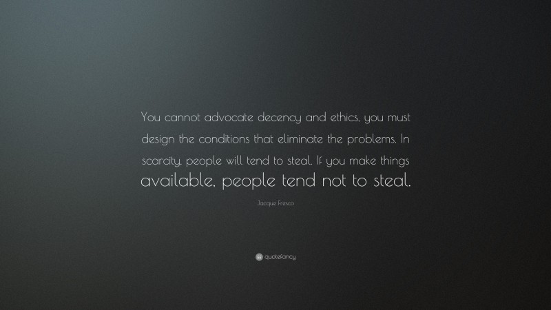 Jacque Fresco Quote: “You cannot advocate decency and ethics, you must design the conditions that eliminate the problems. In scarcity, people will tend to steal. If you make things available, people tend not to steal.”