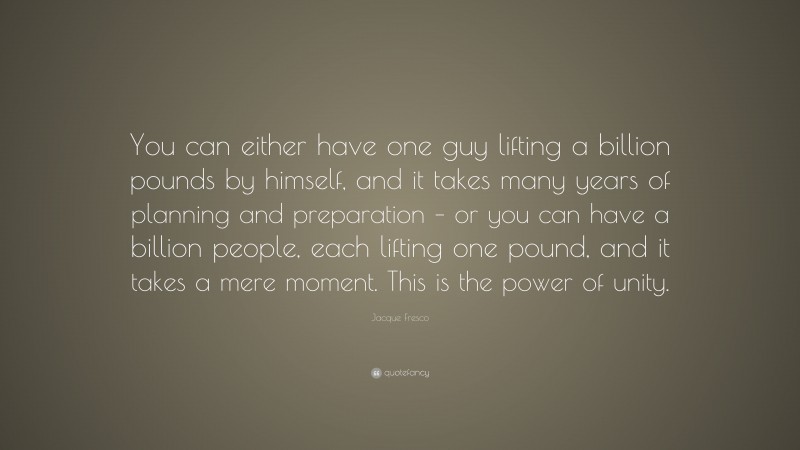 Jacque Fresco Quote: “You can either have one guy lifting a billion pounds by himself, and it takes many years of planning and preparation – or you can have a billion people, each lifting one pound, and it takes a mere moment. This is the power of unity.”