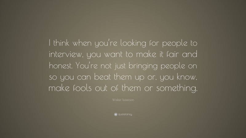 Walter Isaacson Quote: “I think when you’re looking for people to interview, you want to make it fair and honest. You’re not just bringing people on so you can beat them up or, you know, make fools out of them or something.”