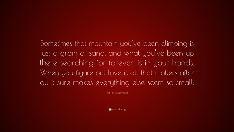 Carrie Underwood Quote: “Sometimes that mountain you’ve been climbing is just a grain of sand, and what you’ve been up there searching for forever, is in your hands. When you figure out love is all that matters after all it sure makes everything else seem so small.”