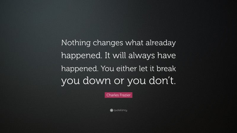 Charles Frazier Quote: “Nothing changes what alreaday happened. It will always have happened. You either let it break you down or you don’t.”