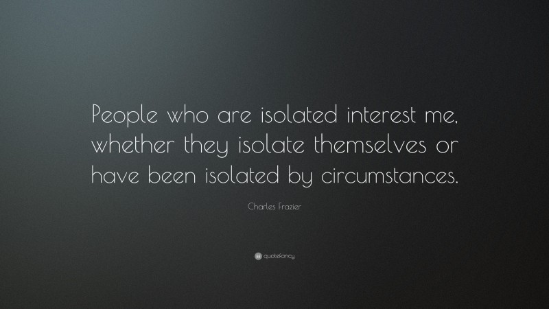 Charles Frazier Quote: “People who are isolated interest me, whether they isolate themselves or have been isolated by circumstances.”