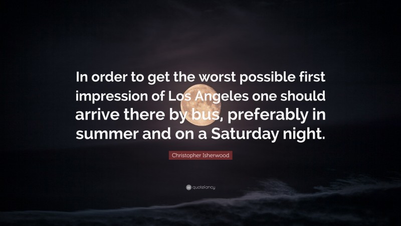 Christopher Isherwood Quote: “In order to get the worst possible first impression of Los Angeles one should arrive there by bus, preferably in summer and on a Saturday night.”