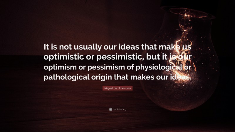 Miguel de Unamuno Quote: “It is not usually our ideas that make us optimistic or pessimistic, but it is our optimism or pessimism of physiological or pathological origin that makes our ideas.”