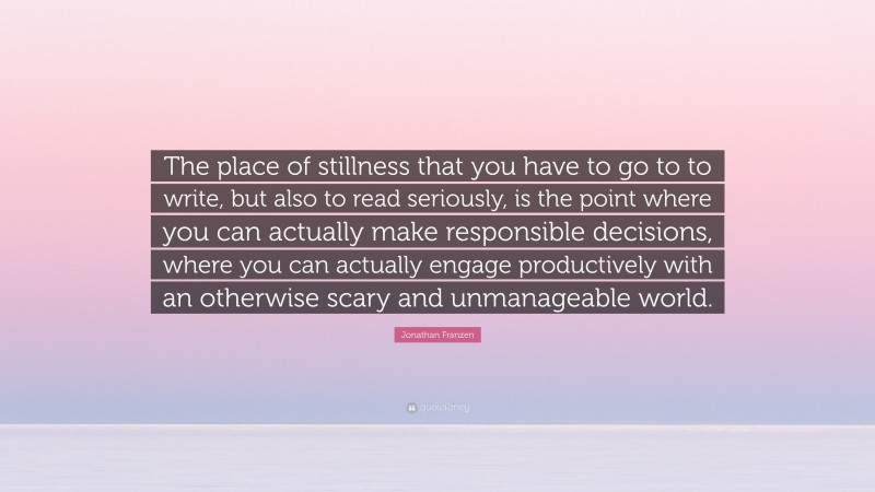 Jonathan Franzen Quote: “The place of stillness that you have to go to to write, but also to read seriously, is the point where you can actually make responsible decisions, where you can actually engage productively with an otherwise scary and unmanageable world.”