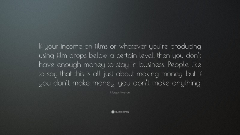 Morgan Freeman Quote: “If your income on films or whatever you’re producing using film drops below a certain level, then you don’t have enough money to stay in business. People like to say that this is all just about making money, but if you don’t make money, you don’t make anything.”