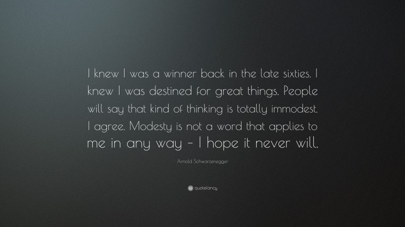 Arnold Schwarzenegger Quote: “I knew I was a winner back in the late sixties. I knew I was destined for great things. People will say that kind of thinking is totally immodest. I agree. Modesty is not a word that applies to me in any way – I hope it never will.”