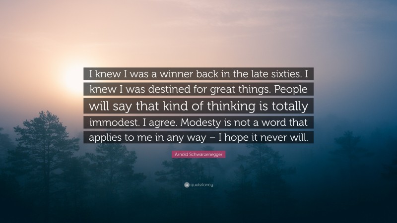 Arnold Schwarzenegger Quote: “I knew I was a winner back in the late sixties. I knew I was destined for great things. People will say that kind of thinking is totally immodest. I agree. Modesty is not a word that applies to me in any way – I hope it never will.”