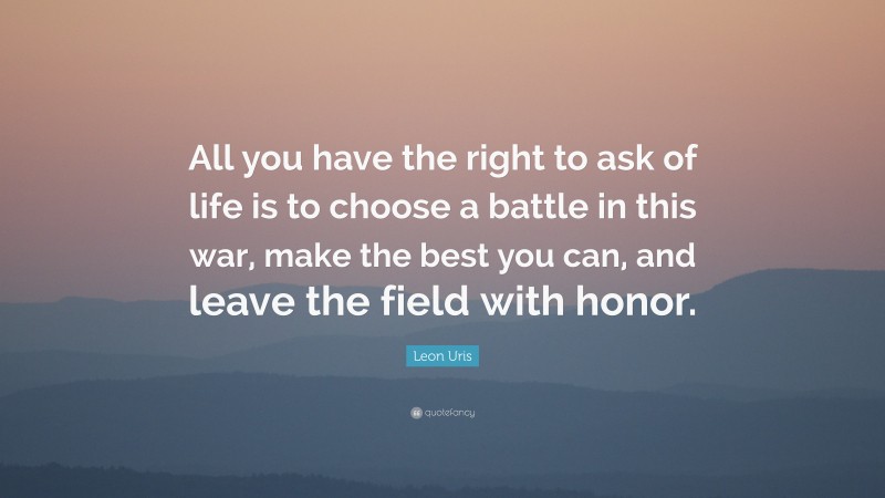 Leon Uris Quote: “All you have the right to ask of life is to choose a battle in this war, make the best you can, and leave the field with honor.”