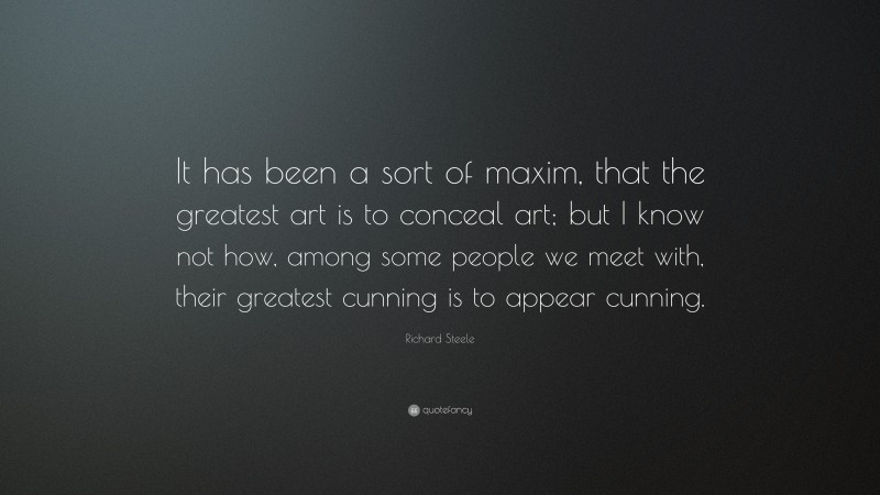 Richard Steele Quote: “It has been a sort of maxim, that the greatest art is to conceal art; but I know not how, among some people we meet with, their greatest cunning is to appear cunning.”