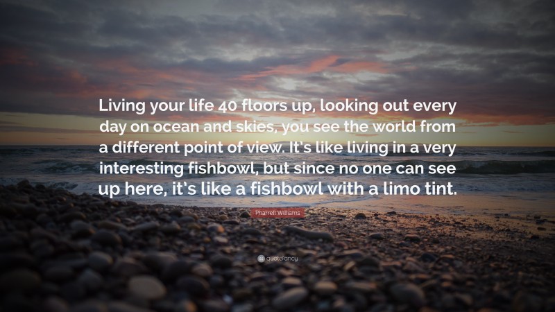 Pharrell Williams Quote: “Living your life 40 floors up, looking out every day on ocean and skies, you see the world from a different point of view. It’s like living in a very interesting fishbowl, but since no one can see up here, it’s like a fishbowl with a limo tint.”