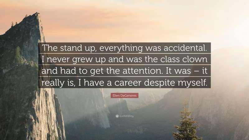 Ellen DeGeneres Quote: “The stand up, everything was accidental. I never grew up and was the class clown and had to get the attention. It was – it really is, I have a career despite myself.”