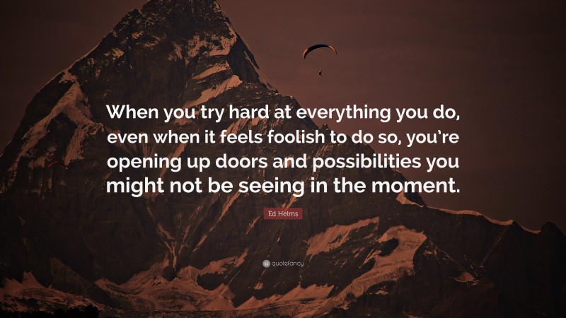 Ed Helms Quote: “When you try hard at everything you do, even when it feels foolish to do so, you’re opening up doors and possibilities you might not be seeing in the moment.”