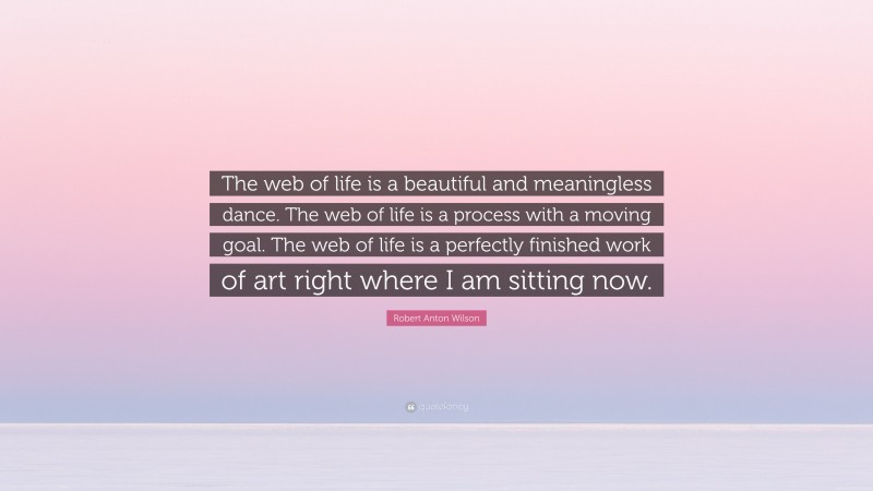 Robert Anton Wilson Quote: “The web of life is a beautiful and meaningless dance. The web of life is a process with a moving goal. The web of life is a perfectly finished work of art right where I am sitting now.”