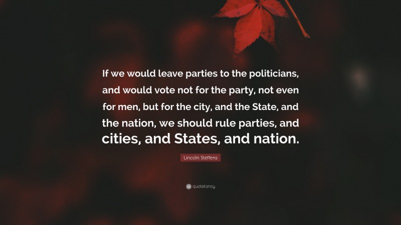 Lincoln Steffens Quote: “If we would leave parties to the politicians, and would vote not for the party, not even for men, but for the city, and the State, and the nation, we should rule parties, and cities, and States, and nation.”