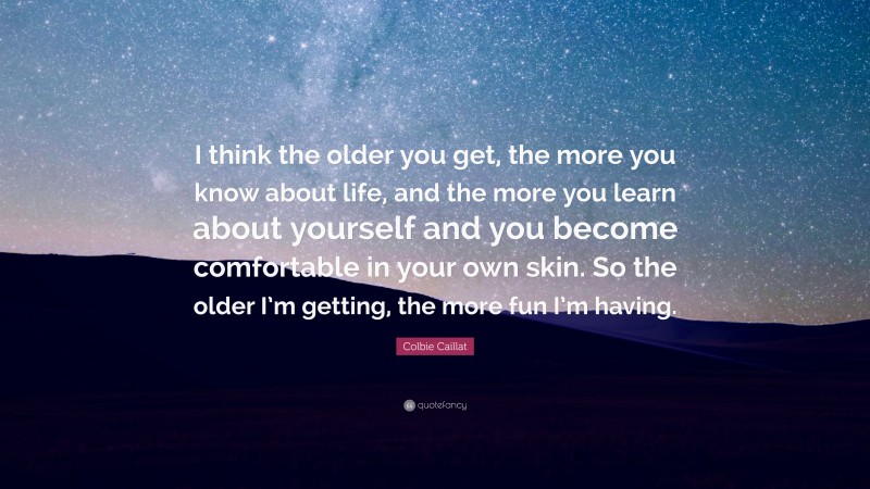 Colbie Caillat Quote: “I think the older you get, the more you know about life, and the more you learn about yourself and you become comfortable in your own skin. So the older I’m getting, the more fun I’m having.”