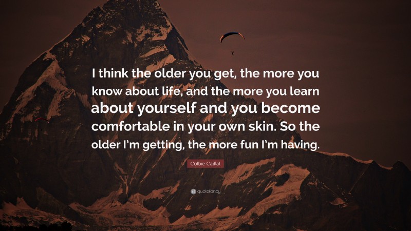 Colbie Caillat Quote: “I think the older you get, the more you know about life, and the more you learn about yourself and you become comfortable in your own skin. So the older I’m getting, the more fun I’m having.”