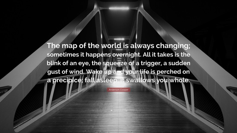 Anderson Cooper Quote: “The map of the world is always changing; sometimes it happens overnight. All it takes is the blink of an eye, the squeeze of a trigger, a sudden gust of wind. Wake up and your life is perched on a precipice; fall asleep, it swallows you whole.”