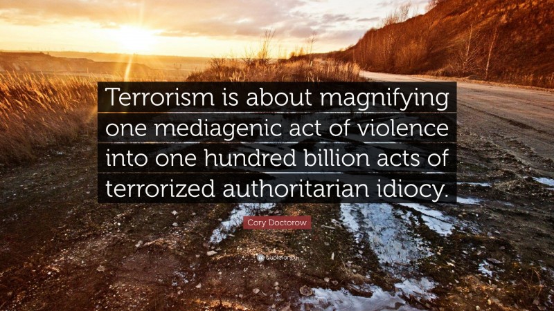 Cory Doctorow Quote: “Terrorism is about magnifying one mediagenic act of violence into one hundred billion acts of terrorized authoritarian idiocy.”