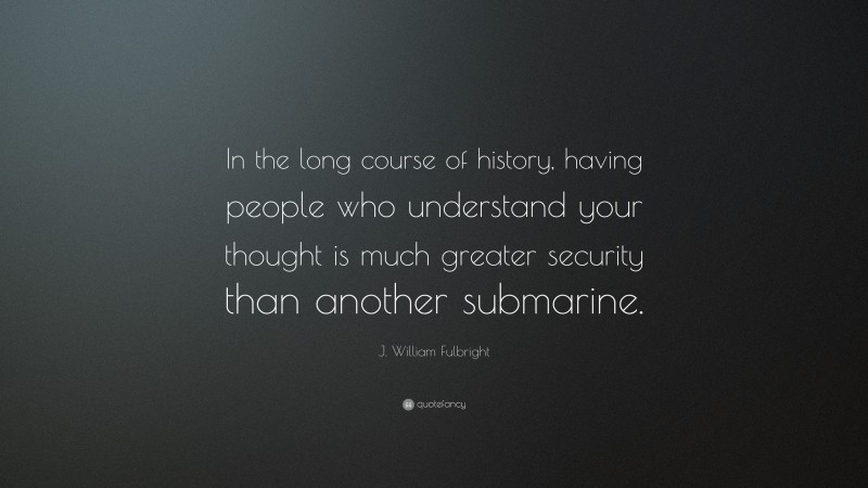 J. William Fulbright Quote: “In the long course of history, having people who understand your thought is much greater security than another submarine.”